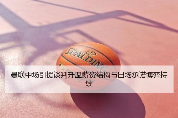 曼联中场引援谈判升温薪资结构与出场承诺博弈持续