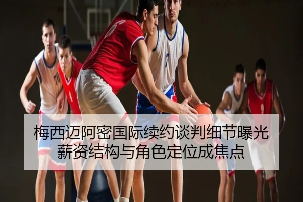 梅西迈阿密国际续约谈判细节曝光 薪资结构与角色定位成焦点