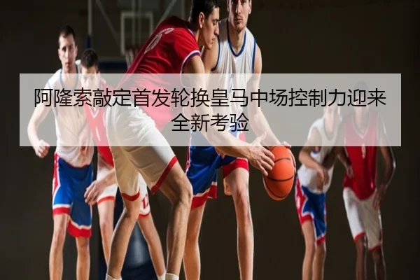 阿隆索敲定首发轮换皇马中场控制力迎来全新考验