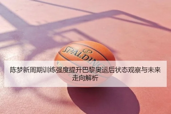 陈梦新周期训练强度提升巴黎奥运后状态观察与未来走向解析