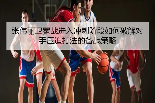 张伟丽卫冕战进入冲刺阶段如何破解对手压迫打法的备战策略
